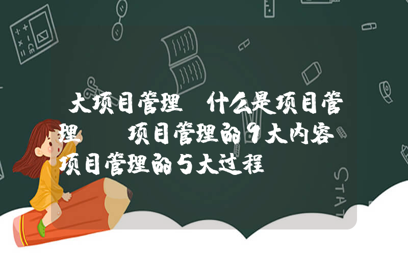 大项目管理(什么是项目管理？ 项目管理的9大内容 项目管理的5大过程)